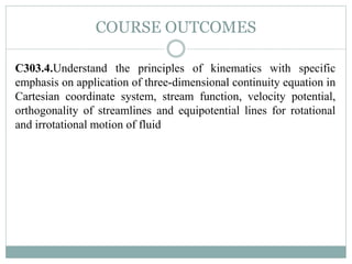 COURSE OUTCOMES
C303.4.Understand the principles of kinematics with specific
emphasis on application of three-dimensional continuity equation in
Cartesian coordinate system, stream function, velocity potential,
orthogonality of streamlines and equipotential lines for rotational
and irrotational motion of fluid
 