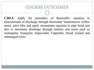 COURSE OUTCOMES
C303.5. Apply the principles of Bernoulli's equation in
measurement of discharge through horizontal Venturimeter, orifice
meter, pitot tube and apply momentum equation in pipe bend and
also to determine discharge through notches and weirs such as
rectangular, triangular, trapezoidal, Cippoletti, broad crested and
submerged weirs
 