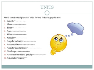 UNITS
Write the suitable physical units for the following quantities:
1. Length =--------------
2. Mass =----------------
3. Time =----------------
4. Area =----------------
5. Volume=--------------
6. Velocity=--------------
7. Angular velocity=---------------
8. Acceleration=-------------------
9. Angular acceleration=-----------------
10. Discharge=----------------
11. Acceleration due to gravity=---------------
12. Kinematic viscosity=-----------------
 