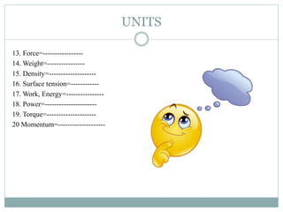UNITS
13. Force=-----------------
14. Weight=----------------
15. Density=--------------------
16. Surface tension=------------
17. Work, Energy=----------------
18. Power=----------------------
19. Torque=---------------------
20 Momentum=--------------------
 