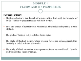 MODULE 1
FLUIDS AND ITS PROPERTIES
INTRODUCTION:
 Fluids mechanics is that branch of science which deals with the behavior of
fluids ( liquids or gases) at rest as well as in motion.
 Thus this branch of science deals with statics, kinematics and dynamic aspects
of fluids.
 The study of fluids at rest is called as fluids statics
 The study of fluids at motion, where pressure forces are not considered, then
the study is called as fluids kinematics.
 The study of fluids at motion, where pressure forces are considered , then the
study is called as fluids dynamics.
 