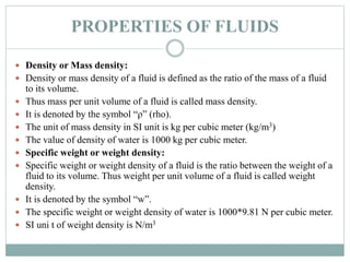 PROPERTIES OF FLUIDS
 Density or Mass density:
 Density or mass density of a fluid is defined as the ratio of the mass of a fluid
to its volume.
 Thus mass per unit volume of a fluid is called mass density.
 It is denoted by the symbol “ρ” (rho).
 The unit of mass density in SI unit is kg per cubic meter (kg/m3)
 The value of density of water is 1000 kg per cubic meter.
 Specific weight or weight density:
 Specific weight or weight density of a fluid is the ratio between the weight of a
fluid to its volume. Thus weight per unit volume of a fluid is called weight
density.
 It is denoted by the symbol “w”.
 The specific weight or weight density of water is 1000*9.81 N per cubic meter.
 SI uni t of weight density is N/m3
 