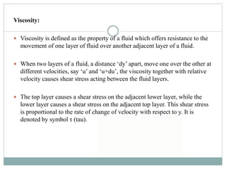 Viscosity:
 Viscosity is defined as the property of a fluid which offers resistance to the
movement of one layer of fluid over another adjacent layer of a fluid.
 When two layers of a fluid, a distance ‘dy’ apart, move one over the other at
different velocities, say ‘u’ and ‘u+du’, the viscosity together with relative
velocity causes shear stress acting between the fluid layers.
 The top layer causes a shear stress on the adjacent lower layer, while the
lower layer causes a shear stress on the adjacent top layer. This shear stress
is proportional to the rate of change of velocity with respect to y. It is
denoted by symbol τ (tau).
 
