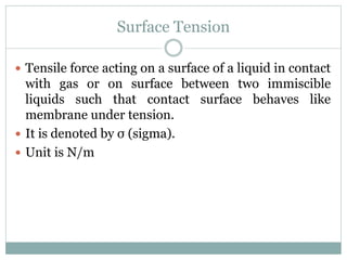 Surface Tension
 Tensile force acting on a surface of a liquid in contact
with gas or on surface between two immiscible
liquids such that contact surface behaves like
membrane under tension.
 It is denoted by σ (sigma).
 Unit is N/m
 