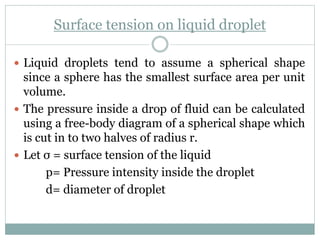 Surface tension on liquid droplet
 Liquid droplets tend to assume a spherical shape
since a sphere has the smallest surface area per unit
volume.
 The pressure inside a drop of fluid can be calculated
using a free-body diagram of a spherical shape which
is cut in to two halves of radius r.
 Let σ = surface tension of the liquid
p= Pressure intensity inside the droplet
d= diameter of droplet
 