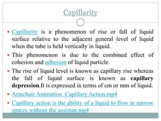 Capillarity
 Capillarity is a phenomenon of rise or fall of liquid
surface relative to the adjacent general level of liquid
when the tube is held vertically in liquid.
 This phenomenon is due to the combined effect of
cohesion and adhesion of liquid particle.
 The rise of liquid level is known as capillary rise whereas
the fall of liquid surface is known as capillary
depression.It is expressed in terms of cm or mm of liquid.
 Armchair Animation Capillary Action.mp4
 Capillary action is the ability of a liquid to flow in narrow
spaces without the assistan.mp4
 