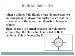 Bulk Modulus (K)
 When a solid or fluid (liquid or gas) is subjected to a
uniform pressure all over the surface, such that the
shape remains the same, then there is a change in
volume.
 Then the ratio of normal stress to the volumetric
strain within the elastic limits is called as Bulk
modulus. This is denoted by K.
 