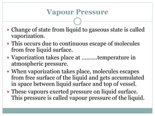 Vapour Pressure
 Change of state from liquid to gaseous state is called
vaporization.
 This occurs due to continuous escape of molecules
from free liquid surface.
 Vaporization takes place at ……….temperature in
atmospheric pressure.
 When vaporization takes place, molecules escapes
from free surface of the liquid and gets accumulated
in space between liquid surface and top of vessel.
 These vapours exerted pressure on liquid surface.
This pressure is called vapour pressure of the liquid.
 