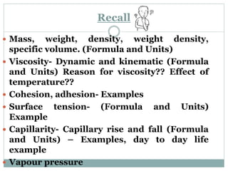 Recall
 Mass, weight, density, weight density,
specific volume. (Formula and Units)
 Viscosity- Dynamic and kinematic (Formula
and Units) Reason for viscosity?? Effect of
temperature??
 Cohesion, adhesion- Examples
 Surface tension- (Formula and Units)
Example
 Capillarity- Capillary rise and fall (Formula
and Units) – Examples, day to day life
example
 Vapour pressure
 