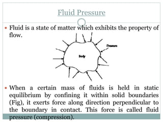 Fluid Pressure
 Fluid is a state of matter which exhibits the property of
flow.
 When a certain mass of fluids is held in static
equilibrium by confining it within solid boundaries
(Fig), it exerts force along direction perpendicular to
the boundary in contact. This force is called fluid
pressure (compression).
 