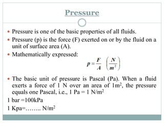 Pressure
 Pressure is one of the basic properties of all fluids.
 Pressure (p) is the force (F) exerted on or by the fluid on a
unit of surface area (A).
 Mathematically expressed:
 The basic unit of pressure is Pascal (Pa). When a fluid
exerts a force of 1 N over an area of 1m2, the pressure
equals one Pascal, i.e., 1 Pa = 1 N/m2
1 bar =100kPa
1 Kpa=…….. N/m2
 