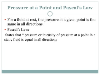 Pressure at a Point and Pascal’s Law
 For a fluid at rest, the pressure at a given point is the
same in all directions.
 Pascal’s Law:
States that “ pressure or intensity of pressure at a point in a
static fluid is equal in all directions
 