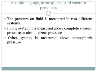 Absolute, gauge, atmospheric and vacuum
pressures
 The pressure on fluid is measured in two different
systems.
 In one system it is measured above complete vacuum
pressure or absolute zero pressure
 Other system is measured above atmospheric
pressure
 