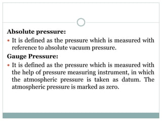 Absolute pressure:
 It is defined as the pressure which is measured with
reference to absolute vacuum pressure.
Gauge Pressure:
 It is defined as the pressure which is measured with
the help of pressure measuring instrument, in which
the atmospheric pressure is taken as datum. The
atmospheric pressure is marked as zero.
 