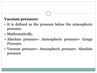 Vacuum pressure:
 It is defined as the pressure below the atmospheric
pressure.
 Mathematically,
 Absolute pressure= Atmospheric pressure+ Gauge
Pressure.
 Vacuum pressure= Atmospheric pressure- Absolute
pressure
 