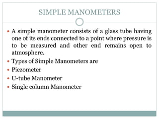 SIMPLE MANOMETERS
 A simple manometer consists of a glass tube having
one of its ends connected to a point where pressure is
to be measured and other end remains open to
atmosphere.
 Types of Simple Manometers are
 Piezometer
 U-tube Manometer
 Single column Manometer
 