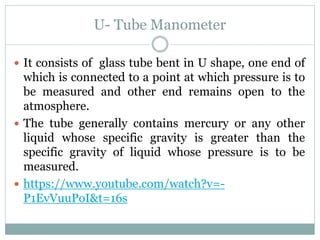 U- Tube Manometer
 It consists of glass tube bent in U shape, one end of
which is connected to a point at which pressure is to
be measured and other end remains open to the
atmosphere.
 The tube generally contains mercury or any other
liquid whose specific gravity is greater than the
specific gravity of liquid whose pressure is to be
measured.
 https://www.youtube.com/watch?v=-
P1EvVuuPoI&t=16s
 
