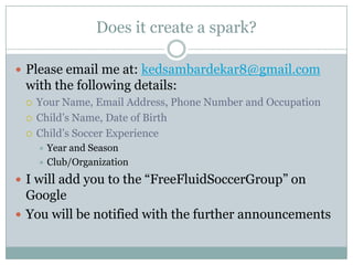 Does it create a spark?
 Please email me at: kedsambardekar8@gmail.com

with the following details:




Your Name, Email Address, Phone Number and Occupation
Child’s Name, Date of Birth
Child’s Soccer Experience
Year and Season
 Club/Organization


 I will add you to the “FreeFluidSoccerGroup” on

Google
 You will be notified with the further announcements

 