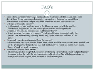 FAQ’s
I don’t have any soccer knowledge but my child is really interested in soccer, can I join?
> Its ok if you do not have soccer knowledge or experience. But your kid should have
some soccer experience and you should be somewhat serious about his soccer
 Will this approach be cheaper?
> It all depends on how much we want to do. There are some variable factors like
field rentals, league costs etc. We cannot give a number until we get into it
 We are not professional coaches, how will the kids thrive?
> At this age what they need is exposure. Training for kids can be carried out by the
parents. We will definitely be doing everything by the standards and laws of the
game
 How much commitment is needed from the parents?
> This would be a totally volunteer driven work. There would be some commitment needed. But
as the group grows, things should ease out. Tentatively we would not expect more than 3
hours of work per week per person
 How is this different from AYSO?
> This is very similar, except that, its like we are forming our own team which will play together
for years, giving the child the maximum potential to develop. We will also participate in
competitive soccer leagues, once our team is ready to compete.


 