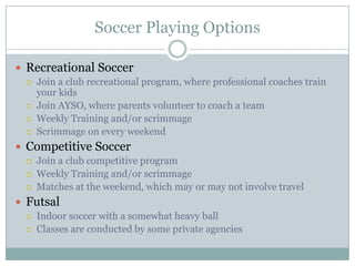 Soccer Playing Options
 Recreational Soccer





Join a club recreational program, where professional coaches train
your kids
Join AYSO, where parents volunteer to coach a team
Weekly Training and/or scrimmage
Scrimmage on every weekend

 Competitive Soccer




Join a club competitive program
Weekly Training and/or scrimmage
Matches at the weekend, which may or may not involve travel

 Futsal



Indoor soccer with a somewhat heavy ball
Classes are conducted by some private agencies

 
