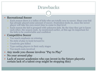 Drawbacks
 Recreational Soccer
 Each season there is a influx of kids wh0 are totally new to soccer. Since your kid
has already played some amount of soccer, frustration kicks in, since the newer
player will take his own sweet time to come to that level
 Each season the kid is grouped with unknown kids. By the time they get to know
each other, the season ends. As mentioned earlier, at this age its important for
the kids to be comfortable and confident
 Competitive Soccer
 Too much emphasis on winning
 No style of play to look forward to
 Creativity gets killed
 Type casting players in their early stages
 Too much costs involved
 Any mode you choose involves “Pay to Play”
 No year around play
 Lack of soccer academies who can invest in the future player(a

certain lack of a talent crop might be stopping this)

 