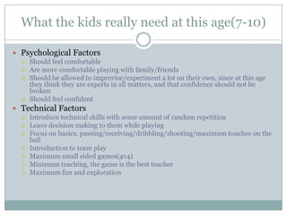 What the kids really need at this age(7-10)
 Psychological Factors
 Should feel comfortable
 Are more comfortable playing with family/friends
 Should be allowed to improvise/experiment a lot on their own, since at this age
they think they are experts in all matters, and that confidence should not be
broken
 Should feel confident
 Technical Factors
 Introduce technical skills with some amount of random repetition
 Leave decision making to them while playing
 Focus on basics, passing/receiving/dribbling/shooting/maximum touches on the
ball
 Introduction to team play
 Maximum small sided games(4v4)
 Minimum teaching, the game is the best teacher
 Maximum fun and exploration

 