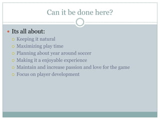 Can it be done here?
 Its all about:
 Keeping it natural
 Maximizing play time
 Planning about year around soccer
 Making it a enjoyable experience
 Maintain and increase passion and love for the game
 Focus on player development

 