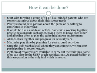 How it can be done?
 Start with forming a group of 15-20 like-minded parents who are








somewhat serious about their kids soccer needs
Parents should have passion about the game or be willing to
contribute in other ways
It would be like a club team of kids. Same kids, working together,
practicing alongside each other, giving them to know each other,
and allowing them to play the game in a known environment
All kids stick together and progress for several years
Maximize play time by planning for year around activities
Once the kids reach a level where they can compete, we can start
participating in soccer leagues
Plethora of resources are available to carry out the trainings, some
of us can also do the USSF coach certifications. As stated earlier, at
this age passion is the only fuel which is needed

 