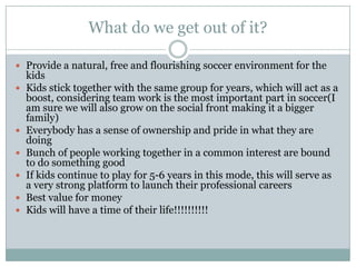 What do we get out of it?
 Provide a natural, free and flourishing soccer environment for the









kids
Kids stick together with the same group for years, which will act as a
boost, considering team work is the most important part in soccer(I
am sure we will also grow on the social front making it a bigger
family)
Everybody has a sense of ownership and pride in what they are
doing
Bunch of people working together in a common interest are bound
to do something good
If kids continue to play for 5-6 years in this mode, this will serve as
a very strong platform to launch their professional careers
Best value for money
Kids will have a time of their life!!!!!!!!!!

 