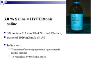 3.0 % Saline = HYPERtonic
saline
 3% contain 513 mmol/l of Na+ and Cl- each,
 osmol of 1026 mOsm/l; pH 5.0
 Indications :
 Treatment of severe symptomatic hyponatremia
(coma, seizure)
 To resuscitate hypovolemic shock
 