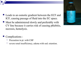  Leads to an osmotic gradient between the ECF and
ICF, causing passage of fluid into the EC space.
 Must be administered slowly and preferably with
CV line because it carries risk of causing phlebitis,
necrosis, hemolysis.
 Complications :
 Precaution in pt. with CHF
 severe renal insufficiency, edema with sod. retention.
 