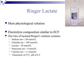 Ringer Lactate
 Most physiological solution
 Electrolyte composition similar to ECF
 One litre of lactated Ringer's solution contains:
 Sodium ion= 130 mmol/L.
 Chloride ion = 109 mmol/L.
 Lactate = 28 mmol/L.
 Potassium ion = 4 mmol/L.
 Calcium ion = 1.5 mmol/L
 Osmolarity of 273 , pH of 6.5
 