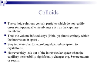 Colloids
 The colloid solutions contain particles which do not readily
cross semi-permeable membranes such as the capillary
membrane.
 Thus the volume infused stays (initially) almost entirely within
the intravascular space .
 Stay intravascular for a prolonged period compared to
crystalloids.
 However they leak out of the intravascular space when the
capillary permeability significantly changes e.g. Severe trauma
or sepsis.
 