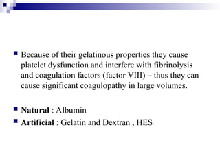  Because of their gelatinous properties they cause
platelet dysfunction and interfere with fibrinolysis
and coagulation factors (factor VIII) – thus they can
cause significant coagulopathy in large volumes.
 Natural : Albumin
 Artificial : Gelatin and Dextran , HES
 