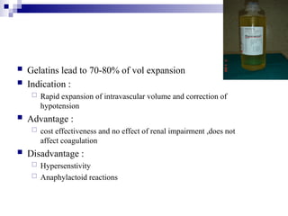  Gelatins lead to 70-80% of vol expansion
 Indication :
 Rapid expansion of intravascular volume and correction of
hypotension
 Advantage :
 cost effectiveness and no effect of renal impairment ,does not
affect coagulation
 Disadvantage :
 Hypersenstivity
 Anaphylactoid reactions
 