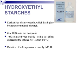 HYDROXYETHYL
STARCHES
 Derivatives of amylopectin, which is a highly
branched compound of starch.
 6% HES soln are isooncotic
 10% soln are hyper oncotic , with a vol effect
exceeding the infused vol .(about 145%)
 Duration of vol expansion is usually 8-12 H.
 