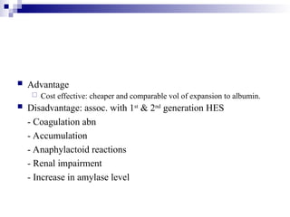  Advantage
 Cost effective: cheaper and comparable vol of expansion to albumin.
 Disadvantage: assoc. with 1st
& 2nd
generation HES
- Coagulation abn
- Accumulation
- Anaphylactoid reactions
- Renal impairment
- Increase in amylase level
 
