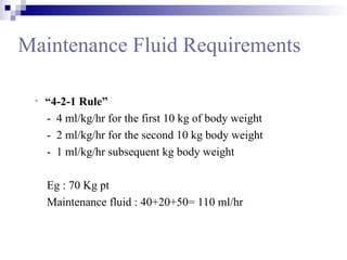 Maintenance Fluid Requirements
• “4-2-1 Rule”
- 4 ml/kg/hr for the first 10 kg of body weight
- 2 ml/kg/hr for the second 10 kg body weight
- 1 ml/kg/hr subsequent kg body weight
Eg : 70 Kg pt
Maintenance fluid : 40+20+50= 110 ml/hr
 