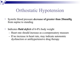 Orthostatic Hypotension
• Systolic blood pressure decrease of greater than 20mmHg
from supine to standing
• Indicates fluid deficit of 6-8% body weight
- Heart rate should increase as a compensatory measure
- If no increase in heart rate, may indicate autonomic
dysfunction or antihypertensive drug therapy
 