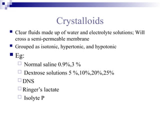 Crystalloids
 Clear fluids made up of water and electrolyte solutions; Will
cross a semi-permeable membrane
 Grouped as isotonic, hypertonic, and hypotonic
 Eg:
 Normal saline 0.9%,3 %
 Dextrose solutions 5 %,10%,20%,25%
 DNS
 Ringer’s lactate
 Isolyte P
 