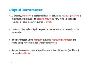 Liquid Barometer
13
Generally, mercury is preferred liquid because its vapour pressure is
minimum. Moreover, its specific gravity is very high so that size
(height) of barometer required is small.
However, for other liquid vapour pressure must be considered in
estimation.
The barometer using mercury is called mercury barometer and
while using water is called water barometer.
Size of barometer tube should be more than ½ inches (or 13mm)
to avoid capillarity.
 