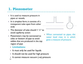 1. Piezometer
24
It is used to measure pressure in
pipes or vessels.
In it simplest form, it consists of a
transparent tube open from other
ends
The diameter of tube should > ½” to
avoid capillarity action
Piezometers may be connected to
sides or bottom of pipe to avoid
eddies that are produced in the top
region of pipe
Limitations:
It must only be used for liquids
It should not be used for high pressure
It cannot measure vacuum (-ve) pressure
When connected to pipes, the
water level rises in it which
gives a measure of pressure.
 