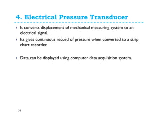 4. Electrical Pressure Transducer
39
It converts displacement of mechanical measuring system to an
electrical signal.
Its gives continuous record of pressure when converted to a strip
chart recorder.
Data can be displayed using computer data acquisition system.
 