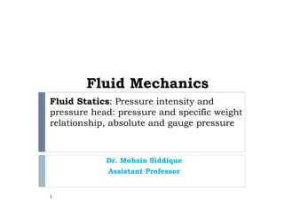 Fluid Statics: Pressure intensity and
pressure head: pressure and specific weight
relationship, absolute and gauge pressure
Dr. Mohsin Siddique
Assistant Professor
1
Fluid Mechanics
 