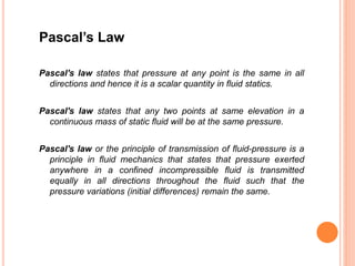 Pascal’s Law
Pascal's law states that pressure at any point is the same in all
directions and hence it is a scalar quantity in fluid statics.
Pascal's law states that any two points at same elevation in a
continuous mass of static fluid will be at the same pressure.
Pascal's law or the principle of transmission of fluid-pressure is a
principle in fluid mechanics that states that pressure exerted
anywhere in a confined incompressible fluid is transmitted
equally in all directions throughout the fluid such that the
pressure variations (initial differences) remain the same.
 
