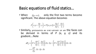 Basic equations of fluid statics…
• When only the first two terms become
significant. The above equation becomes
• Similarly, pressures at the center of all the faces can
be derived in terms of P (x, y, z) and its
gradient….Note
 