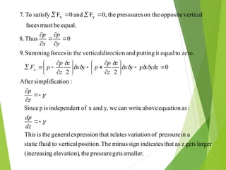 smaller.
gets
pressure
the
,
elevation)
g
(increasin
larger
gets
z
as
that
indicates
sign
minus
The
position.
vertical
to
fluid
static
a
in
pressure
of
variation
relates
that
expression
general
the
is
This
:
as
equation
above
can write
we
y,
and
x
of
t
independen
is
p
Since
:
tion
simplifica
After
0
2
2
zero.
to
equal
it
putting
and
direction
vertical
in the
forces
Summing
.
9
0
Thus
8.
equal.
be
must
faces
vertical
opposite
on the
presssures
the
0,
F
and
0
F
satisfy
To
7. y
x


















































dz
dp
z
p
z
y
x
y
x
z
z
p
p
y
x
z
z
p
p
F
y
p
x
p
z
 