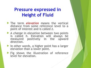 Pressure expressed in
Height of Fluid
 The term elevation means the vertical
distance from some reference level to a
point of interest and is called z.
 A change in elevation between two points
is called h. Elevation will always be
measured positively in the upward
direction.
 In other words, a higher point has a larger
elevation than a lower point.
 Fig shows the illustration of reference
level for elevation.
 