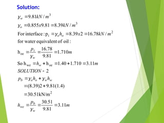 m
p
h
h
h
p
SOLUTION
m
h
m
p
m
kN
x
h
m
kN
x
m
kN
w
b
we
w
w
o
o
b
w
w
i
o
o
o
w
11
.
3
81
.
9
51
.
30
30.51kN/m
9.81(1.4)
(8.39)2
2
11
.
3
710
.
1
40
.
1
h
h
So
710
.
1
81
.
9
78
.
16
h
:
oil
of
equivalent
for water
/
78
.
16
2
39
.
8
p
:
interface
For
/
39
.
8
81
.
9
855
.
0
/
81
.
9
2
oe
we
oe
2
i
3
3






























Solution:
 