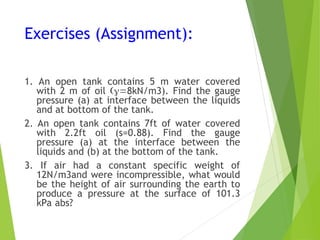 Exercises (Assignment):
1. An open tank contains 5 m water covered
with 2 m of oil 8kN/m3). Find the gauge
pressure (a) at interface between the liquids
and at bottom of the tank.
2. An open tank contains 7ft of water covered
with 2.2ft oil (s=0.88). Find the gauge
pressure (a) at the interface between the
liquids and (b) at the bottom of the tank.
3. If air had a constant specific weight of
12N/m3and were incompressible, what would
be the height of air surrounding the earth to
produce a pressure at the surface of 101.3
kPa abs?
 